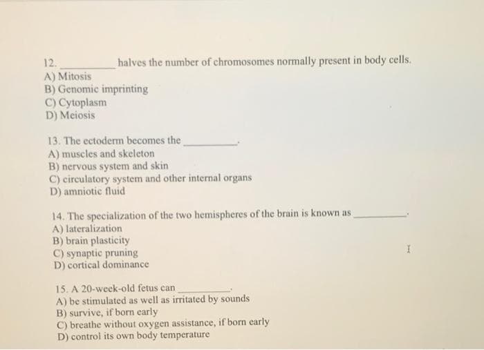 12.
halves the number of chromosomes normally present in body cells.
A) Mitosis
B) Genomic imprinting
C) Cytoplasm
D) Meiosis
13. The ectoderm becomes the
A) muscles and skeleton
B) nervous system and skin
C) circulatory system and other internal organs
D) amniotic fluid
14. The specialization of the two hemispheres of the brain is known as
A) lateralization
B) brain plasticity
C) synaptic pruning
D) cortical dominance
15. A 20-week-old fetus can
A) be stimulated as well as irritated by sounds
B) survive, if born early
C) breathe without oxygen assistance, if born early
D) control its own body temperature
