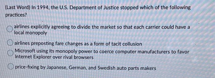 (Last Word) In 1994, the U.S. Department of Justice stopped which of the following
practices?
airlines explicitly agreeing to divide the market so that each carrier could have a
local monopoly
airlines preposting fare changes as a form of tacit collusion
Microsoft using its monopoly power to coerce computer manufacturers to favor
Internet Explorer over rival browsers
price-fixing by Japanese, German, and Swedish auto parts makers
