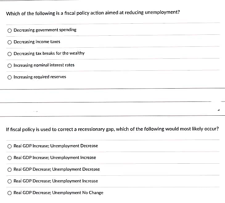 Which of the following is a fiscal policy action aimed at reducing unemployment?
O Decreasing government spending
O Decreasing income taxes
O Decreasing tax breaks for the wealthy
O Increasing nominal interest rates
O Increasing required reserves
If fiscal policy is used to correct a recessionary gap, which of the following would most likely occur?
Real GDP Increase; Unemployment Decrease
O Real GDP Increase; Unemployment Increase
O Real GDP Decrease; Unemployment Decrease
O Real GDP Decrease; Unemployment Increase
O Real GDP Decrease; Unemployment No Change
