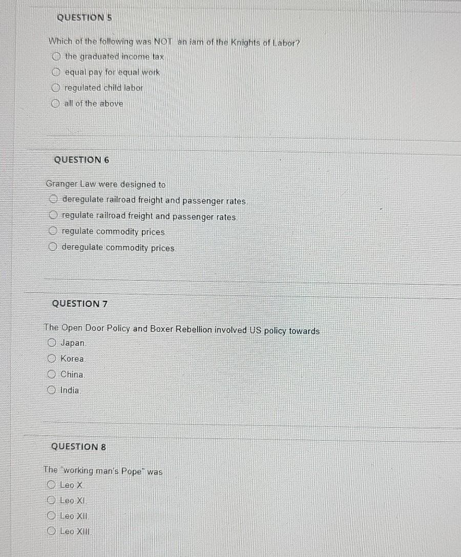 QUESTION 5
Which of the föllowing was NOT an iam of the Knights of Labor?
O the graduated income tax
O equal pay for equal work
O regulated child labor
O all of the above
QUESTION 6
Granger Law were designed to
O deregulate railroad freight and passenger rates.
O regulate railroad freight and passenger rates.
O regulate commodity prices
O deregulate commodity prices.
QUESTION 7
The Open Door Policy and Boxer Rebellion involved US policy towards
O Japan.
O Korea
O China
O India
QUESTION 8
The "working man's Pope" was
O Leo X
O Leo XI.
O Leo XII.
O Leo XII
