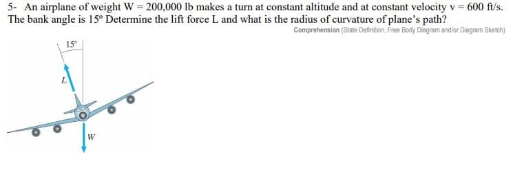 5- An airplane of weight W = 200,000 lb makes a turn at constant altitude and at constant velocity v = 600 ft/s.
The bank angle is 15º Determine the lift force L and what is the radius of curvature of plane's path?
Comprehension (State Definition, Free Body Diagram and/or Diagram Sketch)
15°
C
W