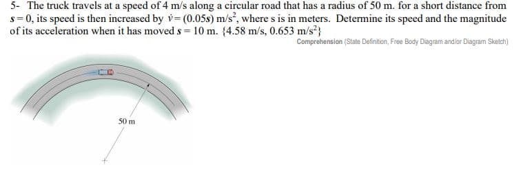 5- The truck travels at a speed of 4 m/s along a circular road that has a radius of 50 m. for a short distance from
s = 0, its speed is then increased by v= (0.05s) m/s², where s is in meters. Determine its speed and the magnitude
of its acceleration when it has moved s = 10 m. (4.58 m/s, 0.653 m/s²}
Comprehension (State Definition, Free Body Diagram and/or Diagram Sketch)
50 m