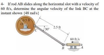 4- If rod AB slides along the horizontal slot with a velocity of
60 ft/s, determine the angular velocity of the link BC at the
instant shown (48 rad/s}
0.5 ft
30°
2.5 ft
B
60 ft/s