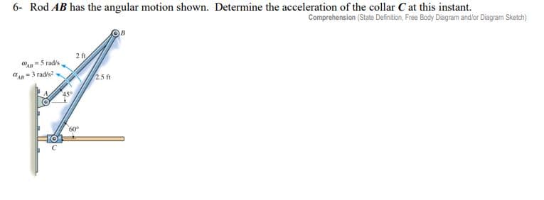 6- Rod AB has the angular motion shown. Determine the acceleration of the collar C at this instant.
Comprehension (State Definition, Free Body Diagram and/or Diagram Sketch)
WAB=5 rad/s
A-3 rad/s2-
2 ft
60°
2.5 ft