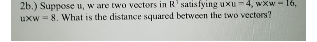 2b.) Suppose u, w are two vectors in R7 satisfying uxu = 4, wxw 16,
uxw = 8. What is the distance squared between the two vectors?
