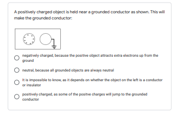 A positively charged object is held near a grounded conductor as shown. This will
make the grounded conductor:
negatively charged, because the positive object attracts extra electrons up from the
ground
neutral, because all grounded objects are always neutral
It is impossible to know, as it depends on whether the object on the left is a conductor
or insulator
positively charged, as some of the positve charges will jump to the grounded
conductor
