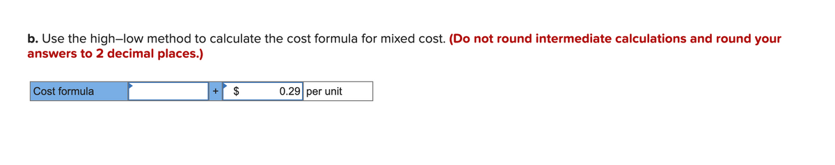 b. Use the high-low method to calculate the cost formula for mixed cost. (Do not round intermediate calculations and round your
answers to 2 decimal places.)
Cost formula
+ $
0.29 per unit