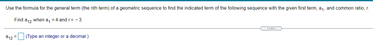 Use the formula for the general term (the nth term) of a geometric sequence to find the indicated term of the following sequence with the given first term, a,, and common ratio, r.
Find a12 when a, = 4 and r= - 3.
a12 =
(Type an integer or a decimal.)
