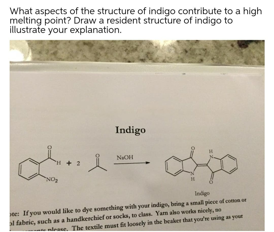 What aspects of the structure of indigo contribute to a high
melting point? Draw a resident structure of indigo to
illustrate your explanation.
Indigo
H.
NaOH
H + 2
NO2
H.
Indigo
te: If you would like to dye something with your indigo, bring a small piece of cotton or
ol fabric, such as a handkerchief or socks, to class. Yarn also works nicely, no
nte nlease. The textile must fit loosely in the beaker that you're using as your
