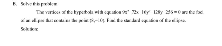 B. Solve this problem.
The vertices of the hyperbola with equation 9x²–72x-16y²–128y-256 = 0 are the foci
of an ellipse that contains the point (8,–10). Find the standard equation of the ellipse.
Solution:
