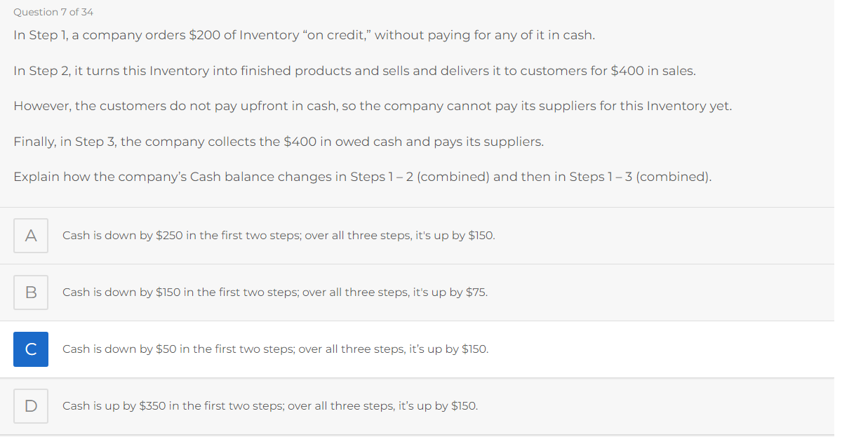 Question 7 of 34
In Step 1, a company orders $200 of Inventory "on credit," without paying for any of it in cash.
In Step 2, it turns this Inventory into finished products and sells and delivers it to customers for $400 in sales.
However, the customers do not pay upfront in cash, so the company cannot pay its suppliers for this Inventory yet.
Finally, in Step 3, the company collects the $400 in owed cash and pays its suppliers.
Explain how the company's Cash balance changes in Steps 1-2 (combined) and then in Steps 1-3 (combined).
A
B
с
D
Cash is down by $250 in the first two steps; over all three steps, it's up by $150.
Cash is down by $150 in the first two steps; over all three steps, it's up by $75.
Cash is down by $50 in the first two steps; over all three steps, it's up by $150.
Cash is up by $350 in the first two steps; over all three steps, it's up by $150.