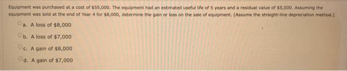 Equipment was purchased at a cost of $55,000. The equipment had an estimated useful life of 5 years and a residual value of $5,000. Assuming the
equipment was sold at the end of Year 4 for $8,000, determine the gain or loss on the sale of equipment. (Assume the straight-line depreciation method.)
a. A loss of $8,000
b. A loss of $7,000
c. A gain of $8,000
d. A gain of $7,000