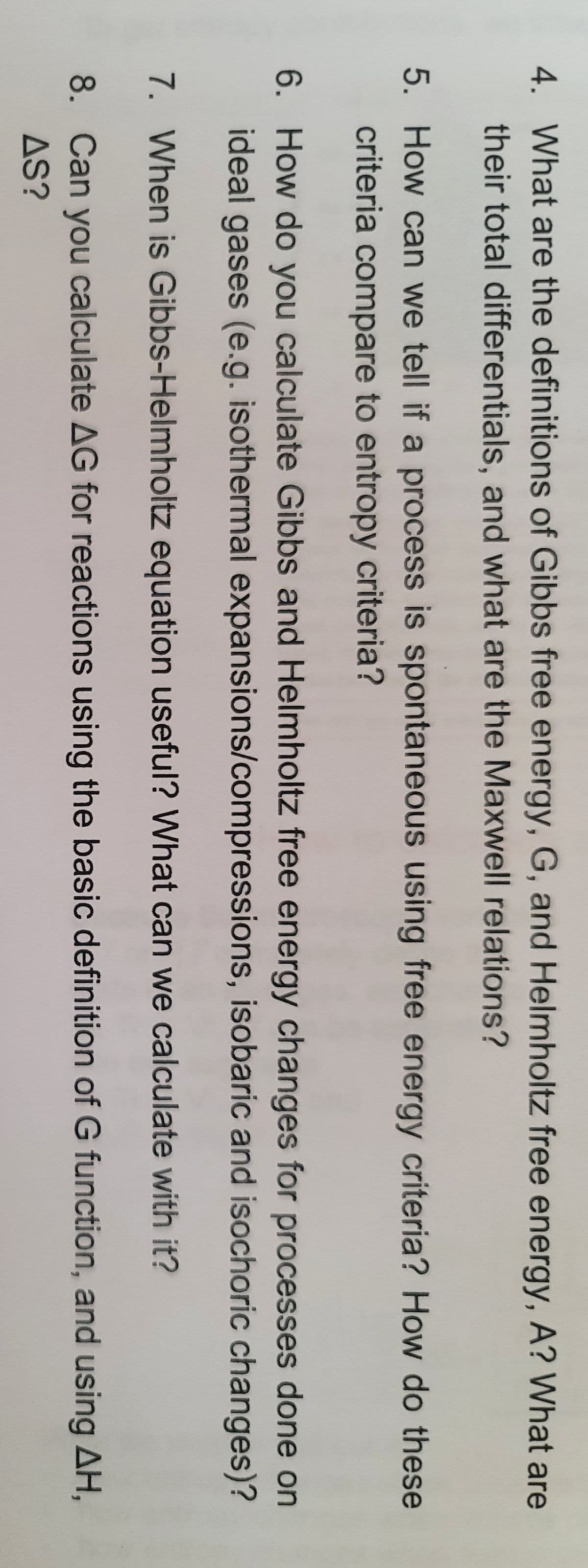 4. What are the definitions of Gibbs free energy, G, and Helmholtz free energy, A? What are
their total differentials, and what are the Maxwell relations?
5. How can we tell if a process is spontaneous using free energy criteria? How do these
criteria compare to entropy criteria?
6. How do you calculate Gibbs and Helmholtz free energy changes for processes done on
ideal gases (e.g. isothermal expansions/compressions, isobaric and isochoric changes)?
7. When is Gibbs-Helmholtz equation useful? What can we calculate with it?
8. Can you calculate AG for reactions using the basic definition of G function, and using AH,
AS?