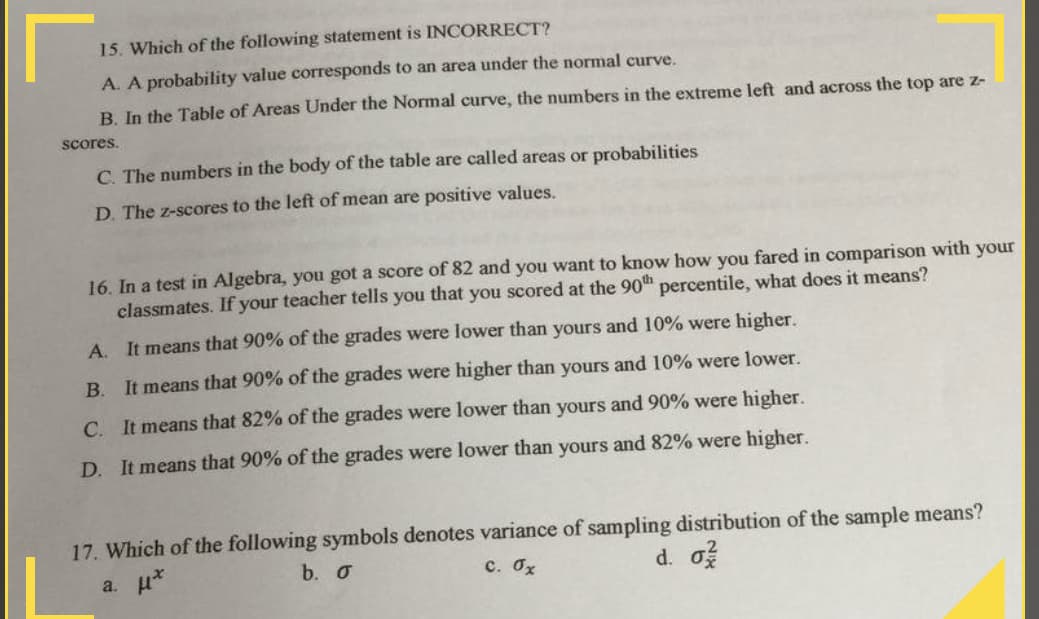 15. Which of the following statement is INCORRECT?
A. A probability value corresponds to an area under the normal curve.
B. In the Table of Areas Under the Normal curve, the numbers in the extreme left and across the top are z-
scores.
C. The numbers in the body of the table are called areas or probabilities
D. The z-scores to the left of mean are positive values.
16. In a test in Algebra, you got a score of 82 and you want to know how you fared in comparison with your
classmates. If your teacher tells you that you scored at the 90th percentile, what does it means?
A.
It means that 90% of the grades were lower than yours and 10% were higher.
B. It means that 90% of the grades were higher than yours and 10% were lower.
C. It means that 82% of the grades were lower than yours and 90% were higher.
D. It means that 90% of the grades were lower than yours and 82% were higher.
17. Which of the following symbols denotes variance of sampling distribution of the sample means?
a. u*
b. o
c. Ox
d. o
