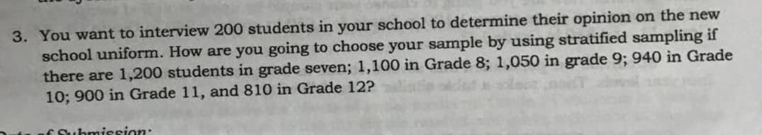 3. You want to interview 200 students in your school to determine their opinion on the new
school uniform. How are you going to choose your sample by using stratified sampling if
there are 1,200 students in grade seven; 1,100 in Grade 8; 1,050 in grade 9; 940 in Grade
10; 900 in Grade 11, and 810 in Grade 12?
Esubmission:
