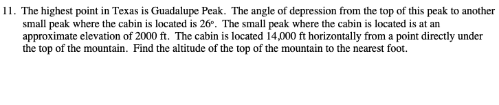 11. The highest point in Texas is Guadalupe Peak. The angle of depression from the top of this peak to another
small peak where the cabin is located is 26°. The small peak where the cabin is located is at an
approximate elevation of 2000 ft. The cabin is located 14,000 ft horizontally from a point directly under
the top of the mountain. Find the altitude of the top of the mountain to the nearest foot.
