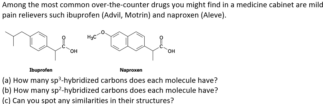 Among the most common over-the-counter drugs you might find in a medicine cabinet are mild
pain relievers such ibuprofen (Advil, Motrin) and naproxen (Aleve).
H3C
он
HO,
Ibuprofen
Naproxen
(a) How many sp3-hybridized carbons does each molecule have?
(b) How many sp2-hybridized carbons does each molecule have?
(c) Can you spot any similarities in their structures?
