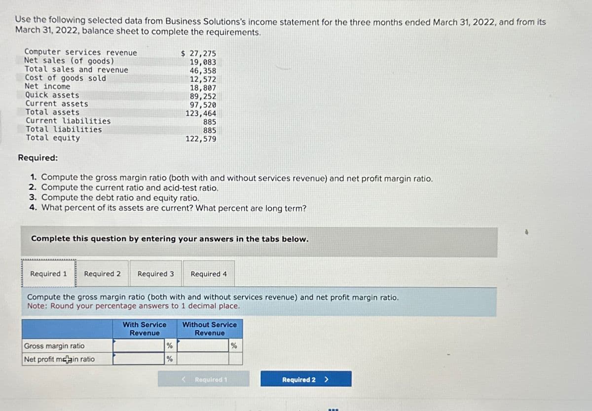 Use the following selected data from Business Solutions's income statement for the three months ended March 31, 2022, and from its
March 31, 2022, balance sheet to complete the requirements.
Computer services revenue
Net sales (of goods)
Total sales and revenue
Cost of goods sold
Net income
Quick assets
Current assets
Total assets
Current liabilities
Total liabilities
Total equity
Required:
1. Compute the gross margin ratio (both with and without services revenue) and net profit margin ratio.
2. Compute the current ratio and acid-test ratio.
3. Compute the debt ratio and equity ratio.
4. What percent of its assets are current? What percent are long term?
Required 1 Required 2
Complete this question by entering your answers in the tabs below.
$ 27,275
19,083
46,358
12,572
18,807
89,252
97,520
123,464
Gross margin ratio
Net profit main ratio
885
885
122,579
Required 3 Required 4
Compute the gross margin ratio (both with and without services revenue) and net profit margin ratio.
Note: Round your percentage answers to 1 decimal place.
With Service
Revenue
%
%
Without Service
Revenue
Required 1
%
Required 2 >
-