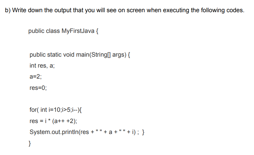 b) Write down the output that you will see on screen when executing the following codes.
public class MyFirstJava {
public static void main(String[] args) {
int res, a;
a=2;
res=0;
for( int i=10;i>5;i--){
res = i* (a++ +2);
System.out.println(res + " " + a + " " + i) ; }
}
