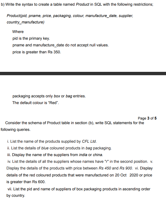 b) Write the syntax to create a table named Product in SQL with the following restrictions;
Product(pid, pname, price, packaging, colour, manufacture_date, supplier,
country_manufacture)
Where
pid is the primary key.
pname and manufacture_date do not accept null values.
price is greater than Rs 350.
packaging accepts only box or bag entries.
The default colour is "Red".
Page 3 of 5
Consider the schema of Product table in section (b), write SQL statements for the
following queries.
i. List the name of the products supplied by CFL Ltd.
ii. List the details of blue coloured products in bag packaging.
i. Display the name of the suppliers from india or china.
iv. List the details of all the suppliers whose names have "" in the second position. v.
Display the details of the products with price between Rs 450 and Rs 900. vi. Display
details of the red coloured products that were manufactured on 20 Oct 2020 or price
is greater than Rs 600.
vii. List the pid and name of suppliers of box packaging products in ascending order
by country.
