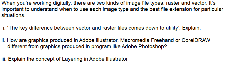 When you're working digitally, there are two kinds of image file types: raster and vector. It's
important to understand when to use each image type and the best file extension for particular
situations.
i. 'The key difference between vector and raster files comes down to utility'. Explain.
ii. How are graphics produced in Adobe Illustrator, Macromedia Freehand or CorelDRAW
different from graphics produced in program like Adobe Photoshop?
iii. Explain the concept of Layering in Adobe Illustrator
