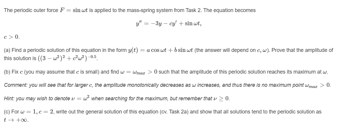 The periodic outer force F = sin wt is applied to the mass-spring system from Task 2. The equation becomes
y" = -3y – cy' + sin wt,
c> 0.
(a) Find a periodic solution of this equation in the form y(t)
this solution is ((3 – w²)² + c²w²)-0.5
= a cos wt +b sin wt (the answer will depend on c, w). Prove that the amplitude of
(b) Fix c (you may assume that c is small) and find w = wmax > 0 such that the amplitude of this periodic solution reaches its maximum at w.
Comment: you will see that for larger c, the amplitude monotonically decreases as w increases, and thus there is no maximum point wmgr > 0.
Hint: you may wish to denotev = w when searching for the maximum, but remember that v > 0.
(c) For w = 1, c= 2, write out the general solution of this equation (cv. Task 2a) and show that all solutions tend to the periodic solution as
t → +0.
