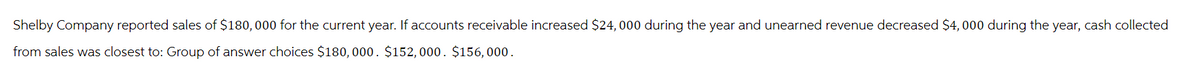 Shelby Company reported sales of $180,000 for the current year. If accounts receivable increased $24,000 during the year and unearned revenue decreased $4,000 during the year, cash collected
from sales was closest to: Group of answer choices $180,000. $152, 000. $156,000.