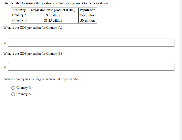 Use the table to answer the questions. Round your answers to the nearest cent.
Country Gross domestic product (GDP)
Population
Country A
$7 trillion
350 million
Country B
$1.25 trillion
50 million
What is the GDP per capita for Country A?
$
What is the GDP per capita for Country B?
$
Which country has the largest average GDP per capita?
Country B
Country A