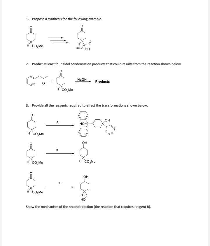 1. Propose a synthesis for the following example.
{ = &
H CO₂Me
OH
2. Predict at least four aldol condensation products that could results from the reaction shown below.
on.d
H CO₂Me
H CO₂Me
H CO₂Me
3. Provide all the reagents required to effect the transformations shown below.
H CO₂Me
A
B
NaOH
C
HO
OH
$
Products
H CO₂Me
OH
OH
H
HO
Show the mechanism of the second reaction (the reaction that requires reagent B).