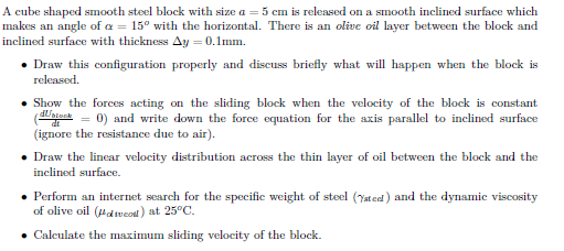 A cube shaped smooth steel block with size a = 5 cm is released on a smooth inclined surface which
makes an angle of a = 15° with the horizontal. There is an olive oil layer between the block and
inclined surface with thickness Ay = 0.1mm.
• Draw this configuration properly and discuss briefly what will happen when the block is
released.
• Show the forces acting on the sliding block when the velocity of the block is constant
(atock = 0) and write down the force equation for the axis parallel to inclined surface
(ignore the resistance due to air).
• Draw the linear velocity distribution across the thin layer of oil between the block and the
inclined surface.
• Perform an internet search for the specific weight of steel (Yated) and the dynamic viscosity
of olive oil (Hdsveod) at 25°C.
• Calculate the maximum sliding velocity of the block.
