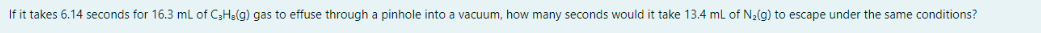 If it takes 6.14 seconds for 16.3 mL of C3Ha(g) gas to effuse through a pinhole into a vacuum, how many seconds would it take 13.4 ml of N2(g) to escape under the same conditions?
