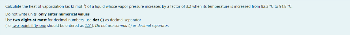 Calculate the heat of vaporization (as kJ mol) of a liquid whose vapor pressure increases by a factor of 3.2 when its temperature is increased from 82.3 °C to 91.8 °C.
Do not write units, only enter numerical values.
Use two digits at most for decimal numbers, use dot (.) as decimal separator
(i.e. two-point-fifty-one should be entered as 2.51). Do not use comma () as decimal separator.
