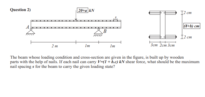 Question 2)
20+a kN
12 ст
|(8+b) cm
A
B
12 cm
Зст 2ст Зст
2 m
Im
Im
The beam whose loading condition and cross-section are given in the figure, is built up by wooden
parts with the help of nails. If each nail can carry V=(1+b.c) kN shear force, what should be the maximum
nail spacing s for the beam to carry the given loading state?
