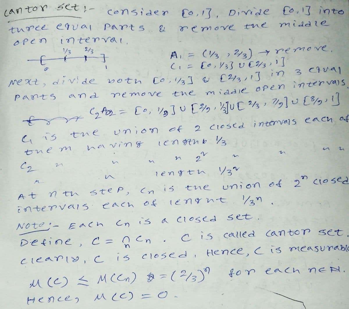 can ton set ;- considen E0,13, Divide fo,1] into
turee e ual
Parts
remove the
middie
Open
intenval,
1/3
2/3
A = (3 , 2/2) remove,
Co,13] e るるi 3 C9ual
middle Open inter vais
me Xt, divde botn
pants
and
remonve
the
(2- Eo, V3了U[多ッ s 7gU [多]
union of
2 C1osed intervals each of
G is
tue
having
len gthb 3
tue m
レ
い
in
い
length
ソ3"
へ
union of 2" ciosed
137.
At
7 th
step,
is
tne
intervels:
each of
1engnt
Note:- Each
Cn is
a closed set.
Define, C =ņ Cn
cis calIed
cantor set.
cleariy, c is c1osed, Hence, cis measurablC
M (c) Ź M(Cn) =(2/3)"
for each nEN.
Hencen
McC) =
