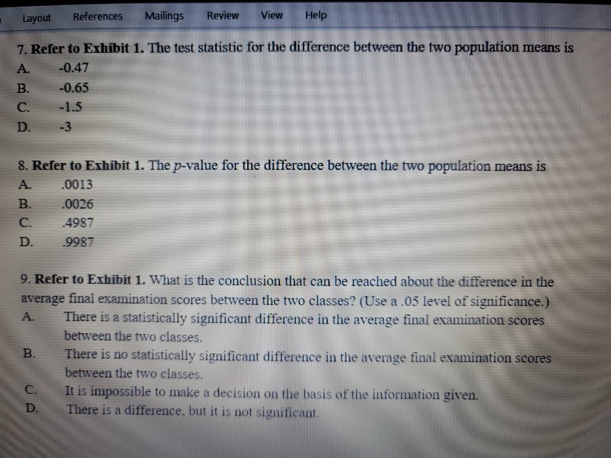 Layout
References
Mailings
Review
View
Help
7. Refer to Exhibit 1. The test statistic for the difference between the two population means is
A.
-0.47
B.
-0.65
C.
-1.5
D.
-3
8. Refer to Exhibit 1. The p-value for the difference between the two population means is
A.
0013
B.
0026
C.
4987
D.
9987
9. Refer to Exhibit 1. What is the conclusion that can be reached about the difference in the
average final examination scores between the two classes? (Use a .05 level of significance.)
There is a statistically significant difference in the average final examination scores
between the two classes.
A.
B.
There is no statistically significant difference in the average final examination scores
between the two classes.
C.
It is impossible to make a decision on the basis of the information given.
There is a difference, but it is not significant.
D.
