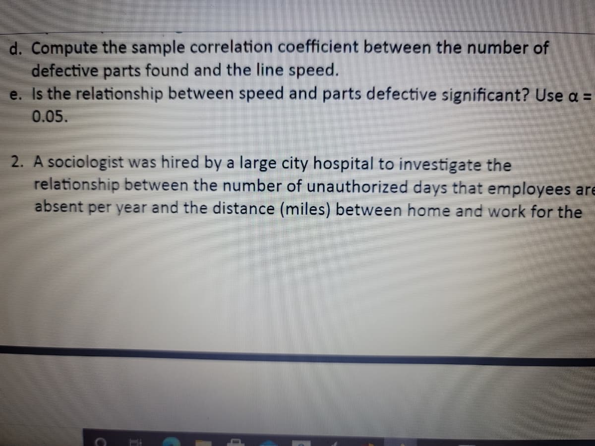 ### Statistical Analysis: Correlation and Significance Testing

#### Problem Statement

**d.** Compute the sample correlation coefficient between the number of defective parts found and the line speed.

**e.** Is the relationship between speed and parts defective significant? Use α = 0.05.

The tasks mentioned above focus on calculating the sample correlation coefficient to understand the relationship between two variables: the number of defective parts found and the line speed. Additionally, the significance of this relationship is to be evaluated using a significance level (α) of 0.05.

#### Case Study

**2.** A sociologist was hired by a large city hospital to investigate the relationship between the number of unauthorized days that employees are absent per year and the distance (miles) between home and work for the ...

The given case study involves an empirical investigation conducted by a sociologist. The aim is to explore the relationship between two socio-economic factors: 
- The number of unauthorized days employees are absent per year.
- The distance (in miles) between the employees' homes and their workplace.

This research aims to determine if there is a correlational relationship between these two variables within the context of a large city hospital.

**Visual Representation:**

_**Graphs and Diagrams (Explanation):**_

Although not provided in the image, typical visual representations for such problems might include:

1. **Scatter Plots:**
   - A scatter plot of defective parts against line speed to visually assess the correlation.
   - A scatter plot depicting the number of unauthorized absence days against the distance from home to work.

2. **Correlation Matrix:**
   - A matrix to show the correlation coefficients between multiple variables if the data set includes more than the two variables in question.

3. **Regression Line:**
   - A line of best fit on the scatter plots to highlight the trend and assist in assessing the strength and direction of the correlation.

4. **Significance Testing Output:**
   - Results from statistical software indicating the p-value associated with the correlation test to assess significance.

**Educational Focus:**

- **Understanding Correlation Coefficients:** 
  Learn how to compute and interpret correlation coefficients to assess linear relationships between variables.
  
- **Significance Testing:**
  Understand how to perform significance testing using α = 0.05 to determine if the observed relationship is statistically significant.
  
- **Impact of Socio-Economic Factors:**
  Explore how socio-economic variables such as workplace distance and absenteeism