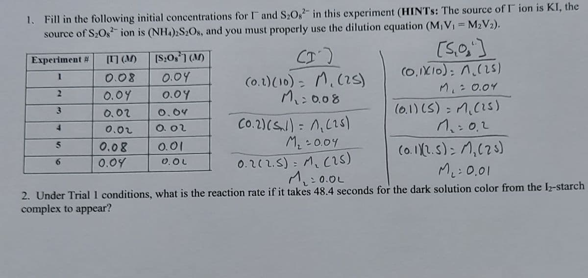 1. Fill in the following initial concentrations for F and S2Os- in this experiment (HINTS: The source of I ion is KI, the
source of S2Os ion is (NH4)2S2O8, and you must properly use the dilution equation (M,V1 = M2V2).
Experiment #
[] (M)
[S:0s1 (M)
M.(is)
(0,IXI0); n.(2S)
1
0.08
0.04
(0.1)(10) -
%3D
Mi= 0.04
0.04
0.04
Mi:0.08
(0.1) (S) = M.(2S)
0.02
0.04
Co.2)(Snl) = n,(25)
M2 - 0.04
0.212.5): M. (2S)
M:0.0L
0.02
O. 02
(0.1(2.5)> M,(28)
Me: 0.01
0.08
O.01
0.04
0.0L
2. Under Trial 1 conditions, what is the reaction rate if it takes 48.4 seconds for the dark solution color from the I2-starch
complex to appear?
