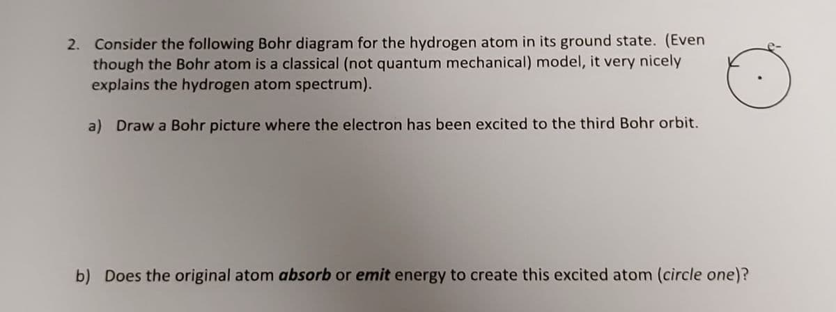 2. Consider the following Bohr diagram for the hydrogen atom in its ground state. (Even
though the Bohr atom is a classical (not quantum mechanical) model, it very nicely
explains the hydrogen atom spectrum).
a) Draw a Bohr picture where the electron has been excited to the third Bohr orbit.
b) Does the original atom absorb or emit energy to create this excited atom (circle one)?
