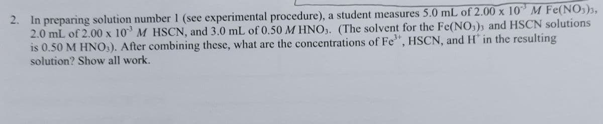 2. In preparing solution number 1 (see experimental procedure), a student measures 5.0 mL of 2.00 x 10M Fe(NO3)3,
2.0 mL of 2.00 x 10 M HSCN, and 3.0 mL of 0.50 M HNO3. (The solvent for the Fe(NO,)3 and HSCN solutions
is 0.50 M HNO3). After combining these, what are the concentrations of Fe", HSCN, and H' in the resulting
solution? Show all work.
