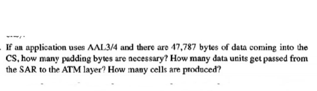 If an application uses AAL3/4 and there are 47,787 bytes of data coming into the
CS, how many padding bytes are necessary? How many data units get passed from
the SAR to the ATM layer? How many cells are produced?