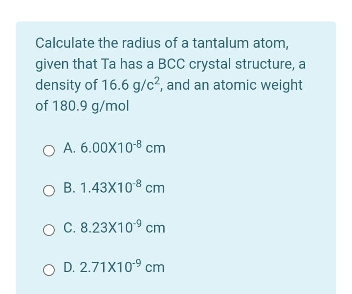 Calculate the radius of a tantalum atom,
given that Ta has a BCC crystal structure, a
density of 16.6 g/c2, and an atomic weight
of 180.9 g/mol
O A. 6.00X108 cm
O B. 1.43X10-8 cm
O C. 8.23X10 cm
O D. 2.71X109 cm
