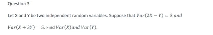 Question 3
Let X and Y be two independent random variables. Suppose that Var(2X – Y) = 3 and
Var(X + 3Y) = 5. Find Var(X)and Var(Y).
