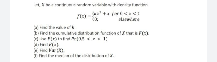 Let, X be a continuous random variable with density function
Skx? + x for 0 < x < 1
f(x) =
elsewhere
(a) Find the value of k.
(b) Find the cumulative distribution function of X that is F(x).
(c) Use F(x) to find Pr(0.5 < z < 1).
(d) Find E(x).
(e) Find Var(X).
(f) Find the median of the distribution of X.
