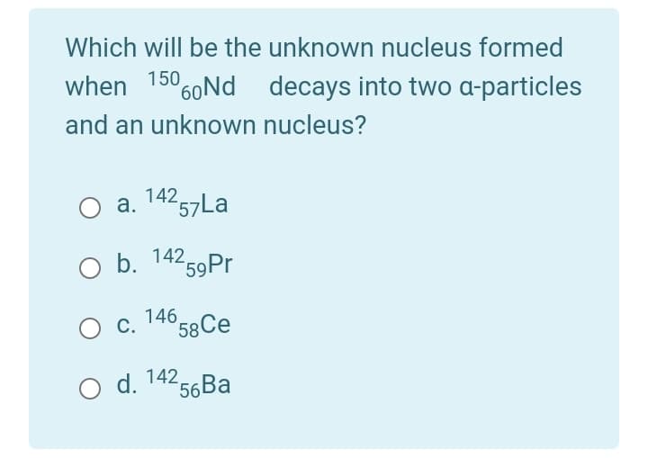 Which will be the unknown nucleus formed
when 15060Nd decays into two a-particles
and an unknown nucleus?
a. 14257La
o b. 14259P.
146 58Се
Ос.
O d. 142,
56
