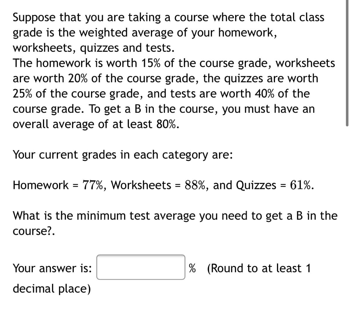 Suppose that you are taking a course where the total class
grade is the weighted average of your homework,
worksheets, quizzes and tests.
The homework is worth 15% of the course grade, worksheets
are worth 20% of the course grade, the quizzes are worth
25% of the course grade, and tests are worth 40% of the
course grade. To get a B in the course, you must have an
overall average of at least 80%.
Your current grades in each category are:
Homework = 77%, Worksheets = 88%, and Quizzes = 61%.
%3D
What is the minimum test average you need to get a B in the
course?.
Your answer is:
|% (Round to at least 1
decimal place)
