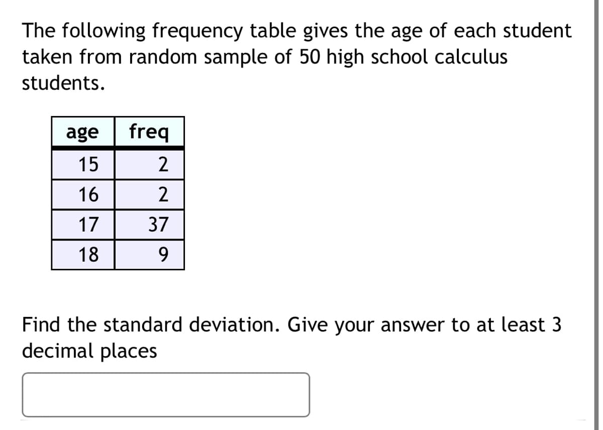 The following frequency table gives the age of each student
taken from random sample of 50 high school calculus
students.
age
freq
15
16
2
17
37
18
9.
Find the standard deviation. Give your answer to at least 3
decimal places
