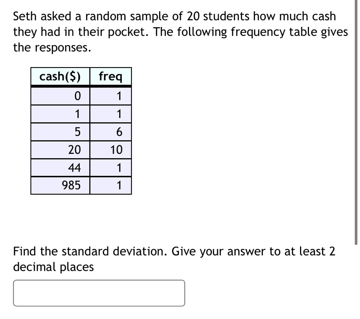 Seth asked a random sample of 20 students how much cash
they had in their pocket. The following frequency table gives
the responses.
cash($)
freq
1
1
1
5
6
20
10
44
1
985
1
Find the standard deviation. Give your answer to at least 2
decimal places
