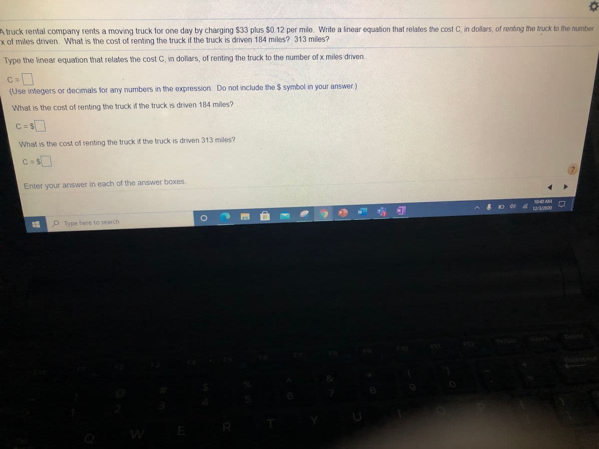 A truck rental company rents a moving truck for one day by charging $33 plus $0.12 per mile. Write a linear equation that relates the cost C, in dollars, of renting the truck to the number
x of miles driven. What is the cost of renting the truck if the truck is driven 184 miles? 313 miles?
Type the linear equation that relates the cost C, in dollars, of renting the truck to the number of x miles driven.
C =
=D
(Use integers or decimals for any numbers in the expression. Do not include the $ symbol in your answer.)
What is the cost of renting the truck if the truck is driven 184 miles?
C = $
What is the cost of renting the truck if the truck is driven 313 miles?
C = $
Enter your answer in each of the answer boxes.
10:40 AM
ロ
12/3/2020
P Type here to search
PriScr
Ansert
Delete
F10
F11
F12
F7
F8
F9
F4
F5
F6
F3
Esc
Backspoce
5
T
E
