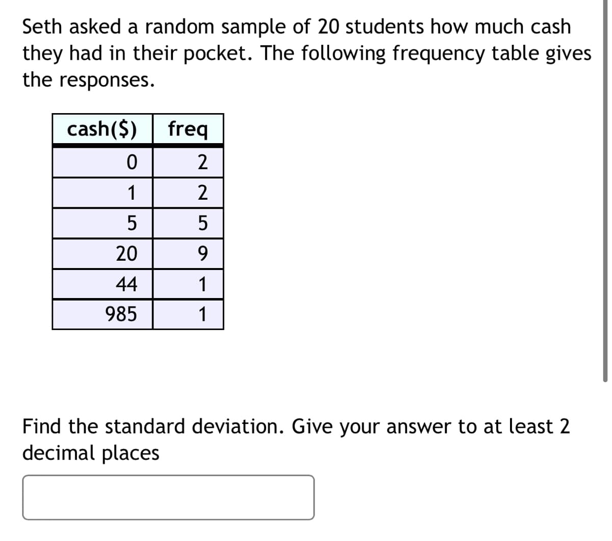 Seth asked a random sample of 20 students how much cash
they had in their pocket. The following frequency table gives
the responses.
cash($)
freq
1
2
5
20
9.
44
1
985
1
Find the standard deviation. Give your answer to at least 2
decimal places
