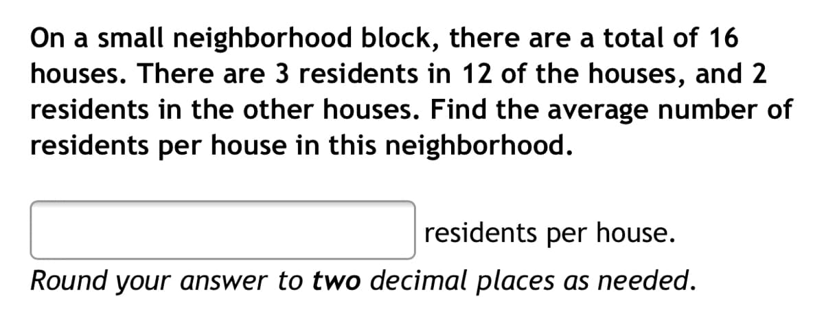 On a small neighborhood block, there are a total of 16
houses. There are 3 residents in 12 of the houses, and 2
residents in the other houses. Find the average number of
residents per house in this neighborhood.
residents per house.
Round your answer to two decimal places as needed.
